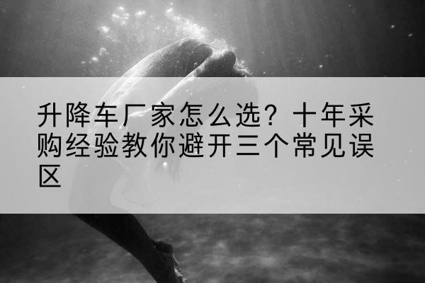 石拐升降车厂家-怎么选？十年采购经验教你避开三个常见误区