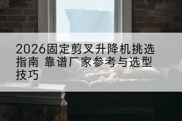 石拐固定剪叉升降机厂家推荐-2026固定剪叉升降机挑选指南 靠谱厂家参考与选型技巧