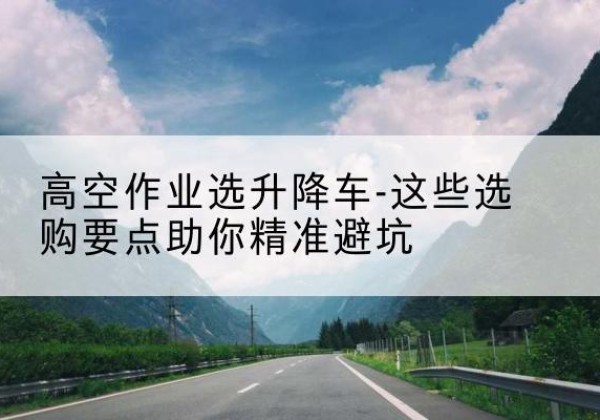 石拐升降车厂家-高空作业选升降车-这些选购要点助你*避坑