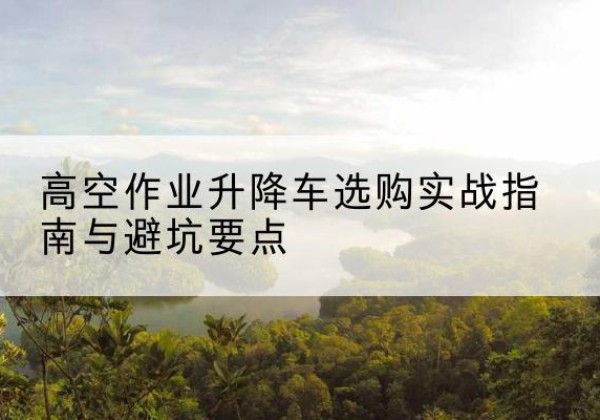 石拐升降车怎么选-高空作业升降车选购实战指南与避坑要点