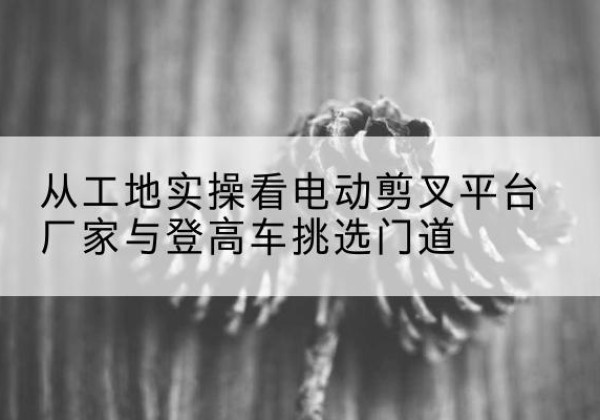 石拐电动剪叉升降平台厂家-从工地实操看电动剪叉平台厂家与登高车挑选门道